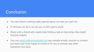 Conclusion
● You see there’s nothing really special about me that you can’t do.
● If Tomiwa can do it, so can you so let’s get to work!
● Share with a friend who needs help finding a job or internship, they might
find this helpful
● You can send me(tomiwa@atila.ca) any sample emails, resume or content
you have and I’d be happy to review it for you or answer any other
questions you have
 