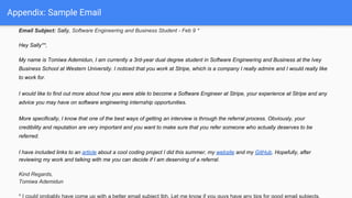 Appendix: Sample Email
Email Subject: Sally, Software Engineering and Business Student - Feb 9 *
Hey Sally**,
My name is Tomiwa Ademidun, I am currently a 3rd-year dual degree student in Software Engineering and Business at the Ivey
Business School at Western University. I noticed that you work at Stripe, which is a company I really admire and I would really like
to work for.
I would like to find out more about how you were able to become a Software Engineer at Stripe, your experience at Stripe and any
advice you may have on software engineering internship opportunities.
More specifically, I know that one of the best ways of getting an interview is through the referral process. Obviously, your
credibility and reputation are very important and you want to make sure that you refer someone who actually deserves to be
referred.
I have included links to an article about a cool coding project I did this summer, my website and my GitHub. Hopefully, after
reviewing my work and talking with me you can decide if I am deserving of a referral.
Kind Regards,
Tomiwa Ademidun
 