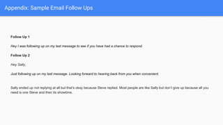Appendix: Sample Email Follow Ups
Follow Up 1
Hey I was following up on my last message to see if you have had a chance to respond.
Follow Up 2
Hey Sally,
Just following up on my last message. Looking forward to hearing back from you when convenient.
Sally ended up not replying at all but that’s okay because Steve replied. Most people are like Sally but don’t give up because all you
need is one Steve and then its showtime.
 