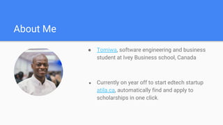 About Me
● Tomiwa, software engineering and business
student at Ivey Business school, Canada
● Currently on year off to start edtech startup
atila.ca, automatically find and apply to
scholarships in one click.
 