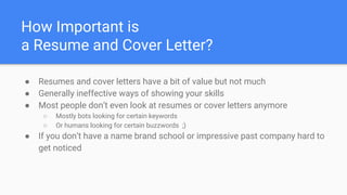 How Important is
a Resume and Cover Letter?
● Resumes and cover letters have a bit of value but not much
● Generally ineffective ways of showing your skills
● Most people don’t even look at resumes or cover letters anymore
○ Mostly bots looking for certain keywords
○ Or humans looking for certain buzzwords ;)
● If you don’t have a name brand school or impressive past company hard to
get noticed
 