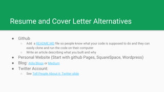 Resume and Cover Letter Alternatives
● Github
○ Add a README.MD file so people know what your code is supposed to do and they can
easily clone and run the code on their computer
○ Write an article describing what you built and why
● Personal Website (Start with github Pages, SquareSpace, Wordpress)
● Blog: Atila Blogs or Medium
● Twitter Account:
○ See Tell People About it: Twitter slide
 