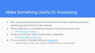 Make Something Useful Or Interesting
● Best way to prove you deserve an interview is to make something useful or
entertaining and share it on the internet
● Write a blog post on something related to the job/career you want
○ Use Atila Blogs or Medium
● If not into writing or more visual make a slide deck
○ Use Google Slides or Slideshare
● If in a creative or lifestyle field use Instagram
○ creative (fashion, music, arts, design) or lifestyle (fitness, cooking, travel)
 