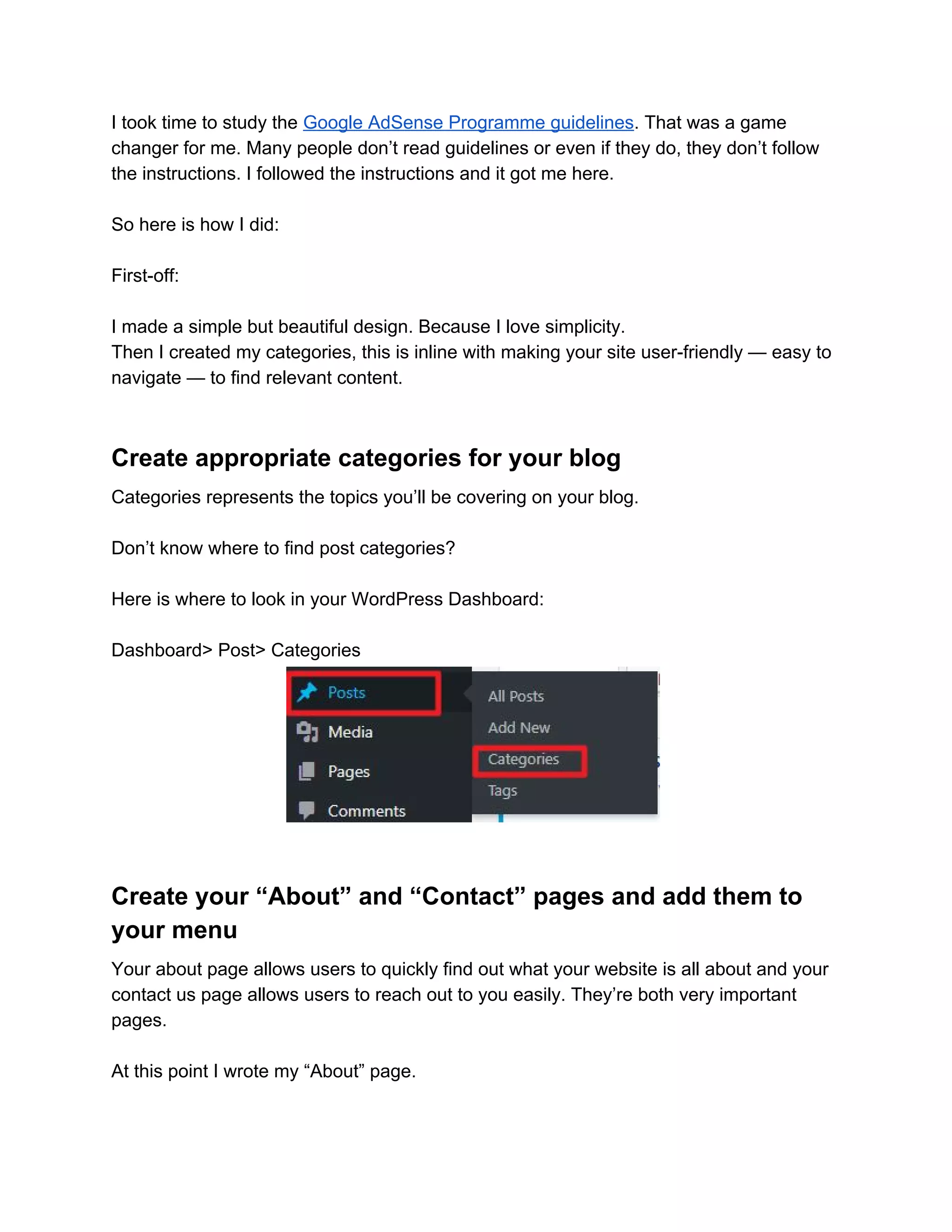 I took time to study the ​Google AdSense Programme guidelines​. That was a game
changer for me. Many people don’t read guidelines or even if they do, they don’t follow
the instructions. I followed the instructions and it got me here.
So here is how I did:
First-off:
I made a simple but beautiful design. Because I love simplicity.
Then I created my categories, this is inline with making your site user-friendly — easy to
navigate — to find relevant content.
Create appropriate categories for your blog
Categories represents the topics you’ll be covering on your blog.
Don’t know where to find post categories?
Here is where to look in your WordPress Dashboard:
Dashboard> Post> Categories
Create your “About” and “Contact” pages and add them to
your menu
Your about page allows users to quickly find out what your website is all about and your
contact us page allows users to reach out to you easily. They’re both very important
pages.
At this point I wrote my “About” page.
 