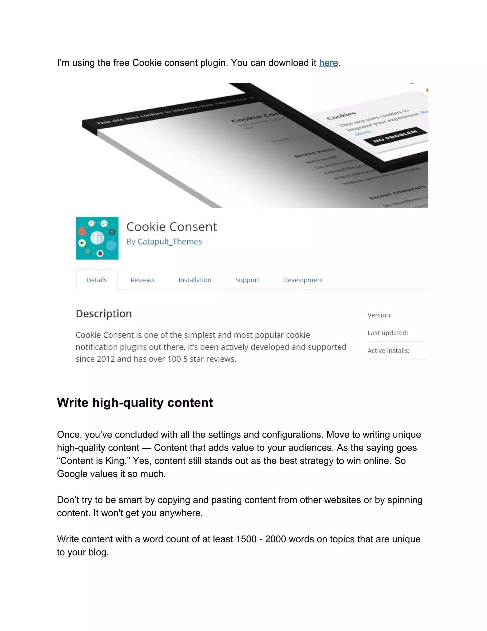 I’m using the free Cookie consent plugin. You can download it ​here​.
Write high-quality content
Once, you’ve concluded with all the settings and configurations. Move to writing unique
high-quality content — Content that adds value to your audiences. As the saying goes
“Content is King.” Yes, content still stands out as the best strategy to win online. So
Google values it so much.
Don’t try to be smart by copying and pasting content from other websites or by spinning
content. It won't get you anywhere.
Write content with a word count of at least 1500 - 2000 words on topics that are unique
to your blog.
 