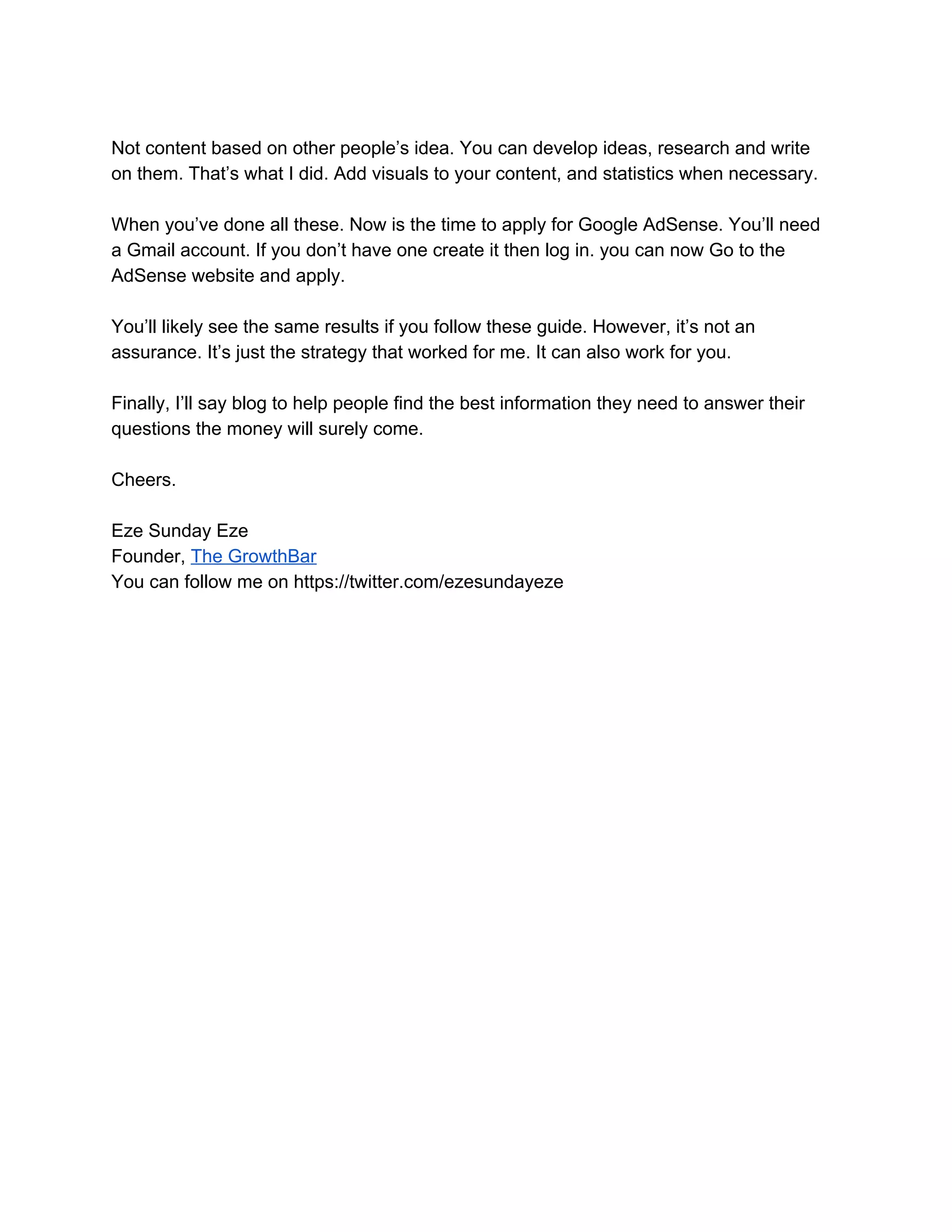 Not content based on other people’s idea. You can develop ideas, research and write
on them. That’s what I did. Add visuals to your content, and statistics when necessary.
When you’ve done all these. Now is the time to apply for Google AdSense. You’ll need
a Gmail account. If you don’t have one create it then log in. you can now Go to the
AdSense website and apply.
You’ll likely see the same results if you follow these guide. However, it’s not an
assurance. It’s just the strategy that worked for me. It can also work for you.
Finally, I’ll say blog to help people find the best information they need to answer their
questions the money will surely come.
Cheers.
Eze Sunday Eze
Founder, ​The GrowthBar
You can follow me on https://twitter.com/ezesundayeze
 