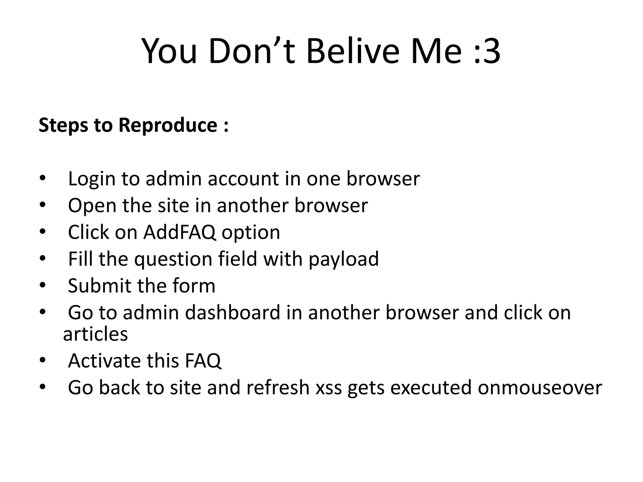 You Don’t Belive Me :3
Steps to Reproduce :
• Login to admin account in one browser
• Open the site in another browser
• Click on AddFAQ option
• Fill the question field with payload
• Submit the form
• Go to admin dashboard in another browser and click on
articles
• Activate this FAQ
• Go back to site and refresh xss gets executed onmouseover
 