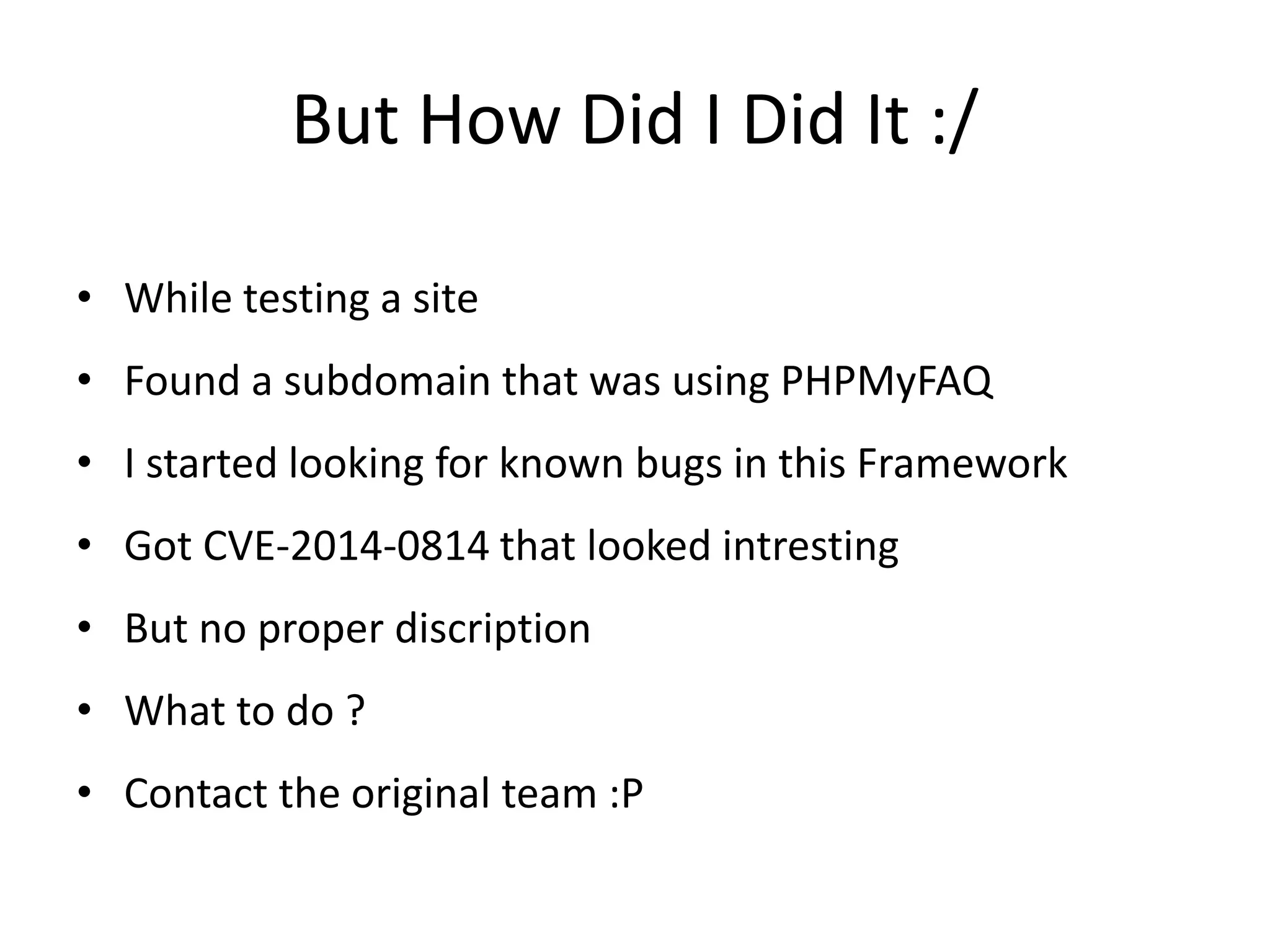 But How Did I Did It :/
• While testing a site
• Found a subdomain that was using PHPMyFAQ
• I started looking for known bugs in this Framework
• Got CVE-2014-0814 that looked intresting
• But no proper discription
• What to do ?
• Contact the original team :P
 