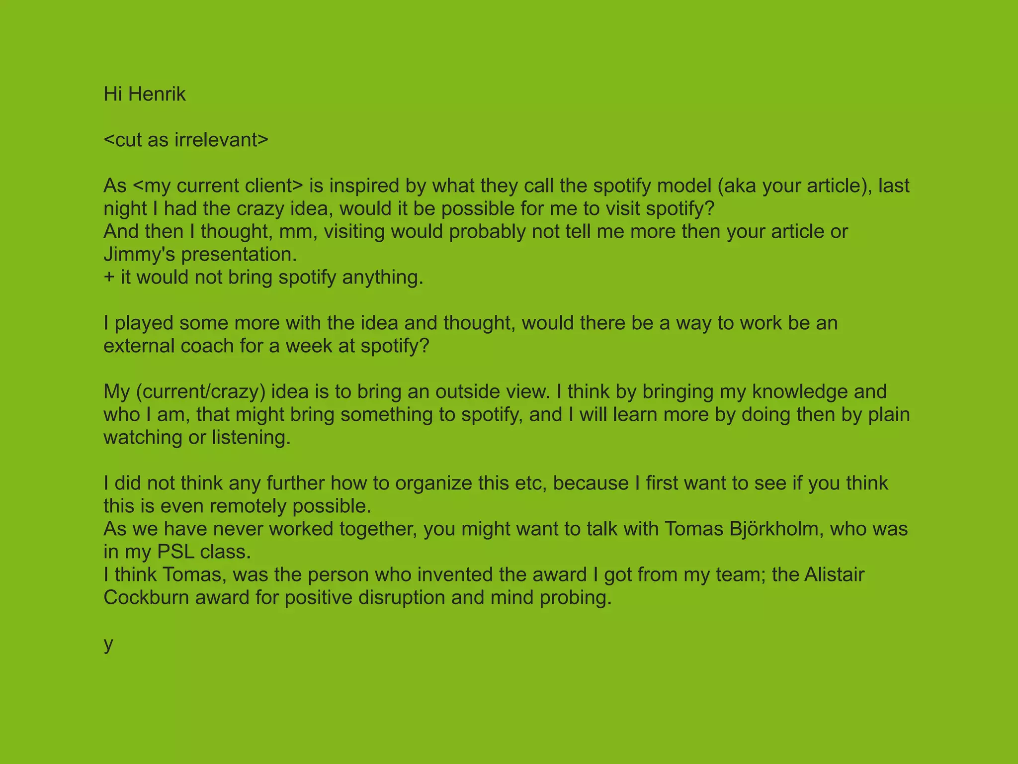 Hi Henrik  
<cut as irrelevant>
!
As <my current client> is inspired by what they call the spotify model (aka your article), last
night I had the crazy idea, would it be possible for me to visit spotify?
And then I thought, mm, visiting would probably not tell me more then your article or
Jimmy's presentation.
+ it would not bring spotify anything.
!
I played some more with the idea and thought, would there be a way to work be an
external coach for a week at spotify?
!
My (current/crazy) idea is to bring an outside view. I think by bringing my knowledge and
who I am, that might bring something to spotify, and I will learn more by doing then by plain
watching or listening.
!
I did not think any further how to organize this etc, because I first want to see if you think
this is even remotely possible.
As we have never worked together, you might want to talk with Tomas Björkholm, who was
in my PSL class.
I think Tomas, was the person who invented the award I got from my team; the Alistair
Cockburn award for positive disruption and mind probing.
!
y
 