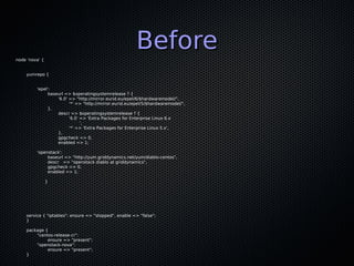 node 'nova' {
                                                       Before
    yumrepo {


         'epel':
              baseurl => $operatingsystemrelease ? {
                  '6.0' => "http://mirror.eurid.eu/epel/6/$hardwaremodel/",
                        '*' => "http://mirror.eurid.eu/epel/5/$hardwaremodel/",
              },
                  descr => $operatingsystemrelease ? {
                        '6.0' => 'Extra Packages for Enterprise Linux 6.x
                              ',
                        '*' => 'Extra Packages for Enterprise Linux 5.x',
                  },
                  gpgcheck => 0,
                  enabled => 1;

         'openstack':
              baseurl => "http://yum.griddynamics.net/yum/diablo-centos",
              descr => "openstack diablo at griddynamics",
              gpgcheck => 0,
              enabled => 1;

                }




    service { "iptables": ensure => "stopped", enable => "false";
    }

    package {
        "centos-release-cr":
             ensure => "present";
        "openstack-nova":
             ensure => "present";
    }
 