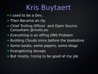 Kris Buytaert
●   I used to be a Dev,
●   Then Became an Op
●   Chief Trolling Officer and Open Source
    Consultant @inuits.eu
●   Everything is an effing DNS Problem
●   Building Clouds since before the bookstore
●   Some books, some papers, some blogs
●   Evangelizing devops
●   But mostly, trying to be good at my job
 