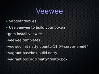 Veewee
●   Vabgrantbox.es
●   Use veewee to build your boxen
•gem install veewee
•veewee templates
•veewee init natty ubuntu-11.04-server-amd64
•vagrant basebox build natty
•vagrant box add 'natty' 'natty.box'
 