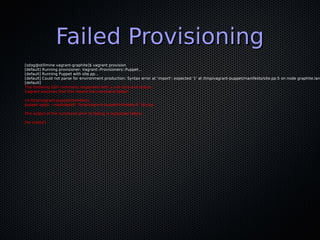 Failed Provisioning
[sdog@stillmine vagrant-graphite]$ vagrant provision
[default] Running provisioner: Vagrant::Provisioners::Puppet...
[default] Running Puppet with site.pp...
[default] Could not parse for environment production: Syntax error at 'import'; expected '}' at /tmp/vagrant-puppet/manifests/site.pp:5 on node graphite.lan
[default]
The following SSH command responded with a non-zero exit status.
Vagrant assumes that this means the command failed!

cd /tmp/vagrant-puppet/manifests
puppet apply --modulepath '/tmp/vagrant-puppet/modules-0' site.pp

The output of the command prior to failing is outputted below:

[no output]
 