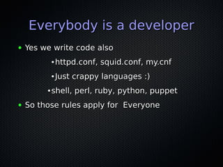 Everybody is a developer
●   Yes we write code also
             ●   httpd.conf, squid.conf, my.cnf
             ●   Just crappy languages :)
         ●   shell, perl, ruby, python, puppet
●   So those rules apply for Everyone
 