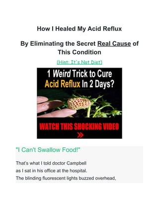 How I Healed My Acid Reflux
By Eliminating the Secret Real Cause of
This Condition
(Hint: It's Not Diet)
"I Can't Swallow Food!"
That’s what I told doctor Campbell
as I sat in his office at the hospital.
The blinding fluorescent lights buzzed overhead,
 