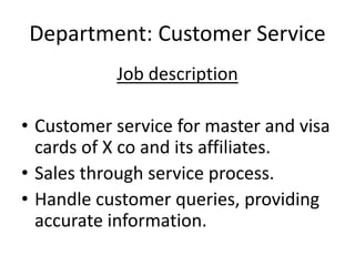 Department: Customer Service
Job description
• Customer service for master and visa
cards of X co and its affiliates.
• Sales through service process.
• Handle customer queries, providing
accurate information.