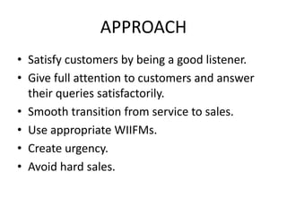 APPROACH
• Satisfy customers by being a good listener.
• Give full attention to customers and answer
their queries satisfactorily.
• Smooth transition from service to sales.
• Use appropriate WIIFMs.
• Create urgency.
• Avoid hard sales.