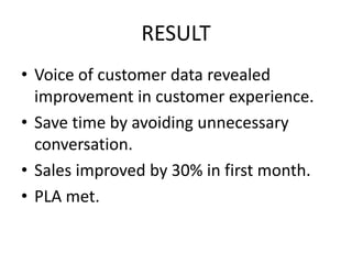 RESULT
• Voice of customer data revealed
improvement in customer experience.
• Save time by avoiding unnecessary
conversation.
• Sales improved by 30% in first month.
• PLA met.