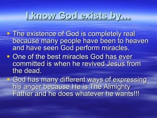 I know God exists by… The existence of God is completely real because many people have been to heaven and have seen God perform miracles. One of the best miracles God has ever committed is when he revived Jesus from the dead. God has many different ways of expressing his anger because He is The Almighty Father and he does whatever he wants!!! 