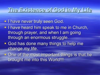 The Existence of God in My Life I have never truly seen God. I have heard him speak to me in Church, through prayer, and when I am going through an enormous struggle. God has done many things to help me change my life. One of the most important things is that he brought me into this World!!! 