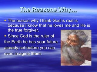 The Reasons Why… The reason why I think God is real is because I know that he loves me and He is the true forgiver. Since God is the ruler of  the Earth he has your future already set before you can  even imagine them.  