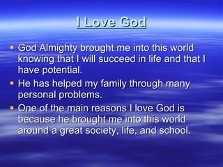 I Love God God Almighty brought me into this world knowing that I will succeed in life and that I have potential. He has helped my family through many personal problems. One of the main reasons I love God is because he brought me into this world around a great society, life, and school. 