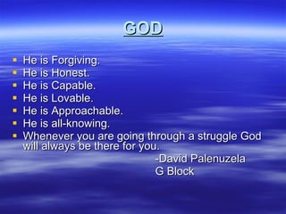 GOD He is Forgiving. He is Honest.  He is Capable. He is Lovable. He is Approachable. He is all-knowing. Whenever you are going through a struggle God will always be there for you.  -David Palenuzela G Block 