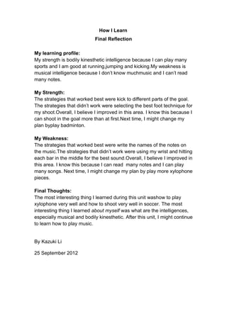How I Learn
                             Final Reflection

My learning profile:
My strength is bodily kinesthetic intelligence because I can play many
sports and I am good at running,jumping and kicking.My weakness is
musical intelligence because I don’t know muchmusic and I can’t read
many notes.

My Strength:
The strategies that worked best were kick to different parts of the goal.
The strategies that didn’t work were selecting the best foot technique for
my shoot.Overall, I believe I improved in this area. I know this because I
can shoot in the goal more than at first.Next time, I might change my
plan byplay badminton.

My Weakness:
The strategies that worked best were write the names of the notes on
the music.The strategies that didn’t work were using my wrist and hitting
each bar in the middle for the best sound.Overall, I believe I improved in
this area. I know this because I can read many notes and I can play
many songs. Next time, I might change my plan by play more xylophone
pieces.

Final Thoughts:
The most interesting thing I learned during this unit washow to play
xylophone very well and how to shoot very well in soccer. The most
interesting thing I learned about myself was what are the intelligences,
especially musical and bodily kinesthetic. After this unit, I might continue
to learn how to play music.


By Kazuki Li

25 September 2012
 