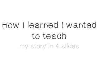 How I learned I wanted
        to teach
    my story in 4 slides
 