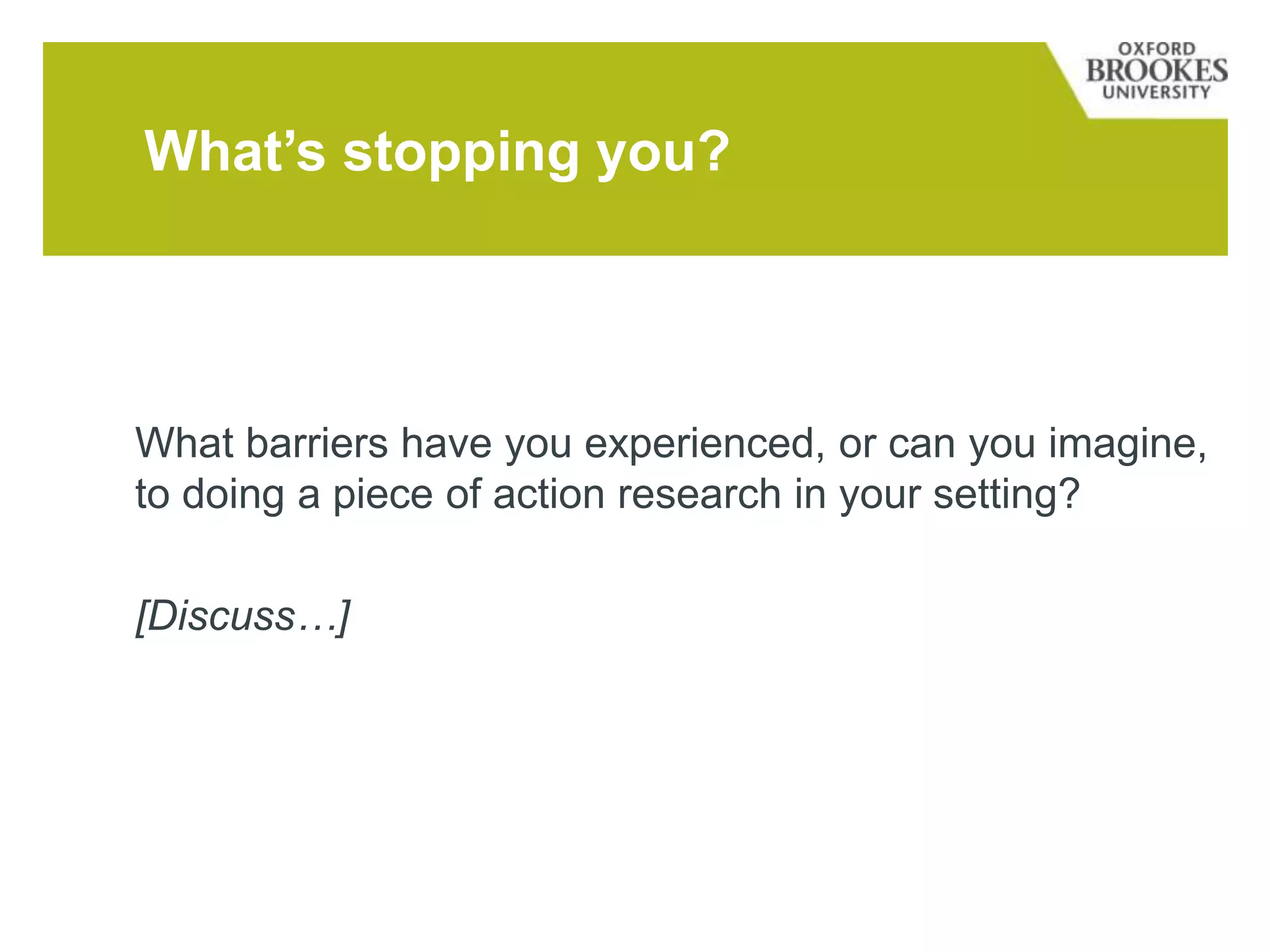 What barriers have you experienced, or can you imagine,
to doing a piece of action research in your setting?
[Discuss…]
What’s stopping you?
 