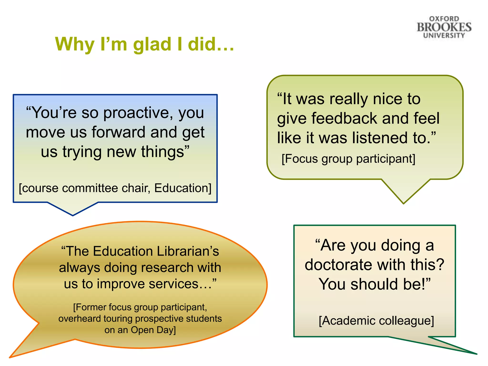 Why I’m glad I did…
“It was really nice to
give feedback and feel
like it was listened to.”
[Focus group participant]
“You’re so proactive, you
move us forward and get
us trying new things”
[course committee chair, Education]
“The Education Librarian’s
always doing research with
us to improve services…”
[Former focus group participant,
overheard touring prospective students
on an Open Day]
“Are you doing a
doctorate with this?
You should be!”
[Academic colleague]
 