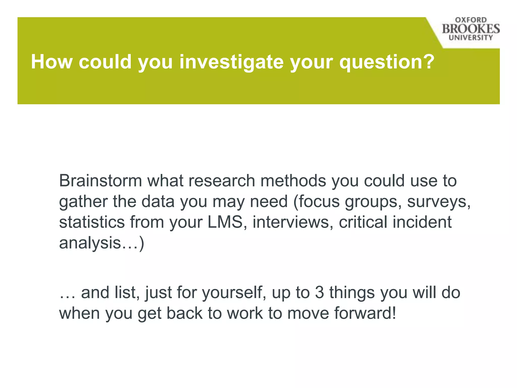 Brainstorm what research methods you could use to
gather the data you may need (focus groups, surveys,
statistics from your LMS, interviews, critical incident
analysis…)
… and list, just for yourself, up to 3 things you will do
when you get back to work to move forward!
How could you investigate your question?
 