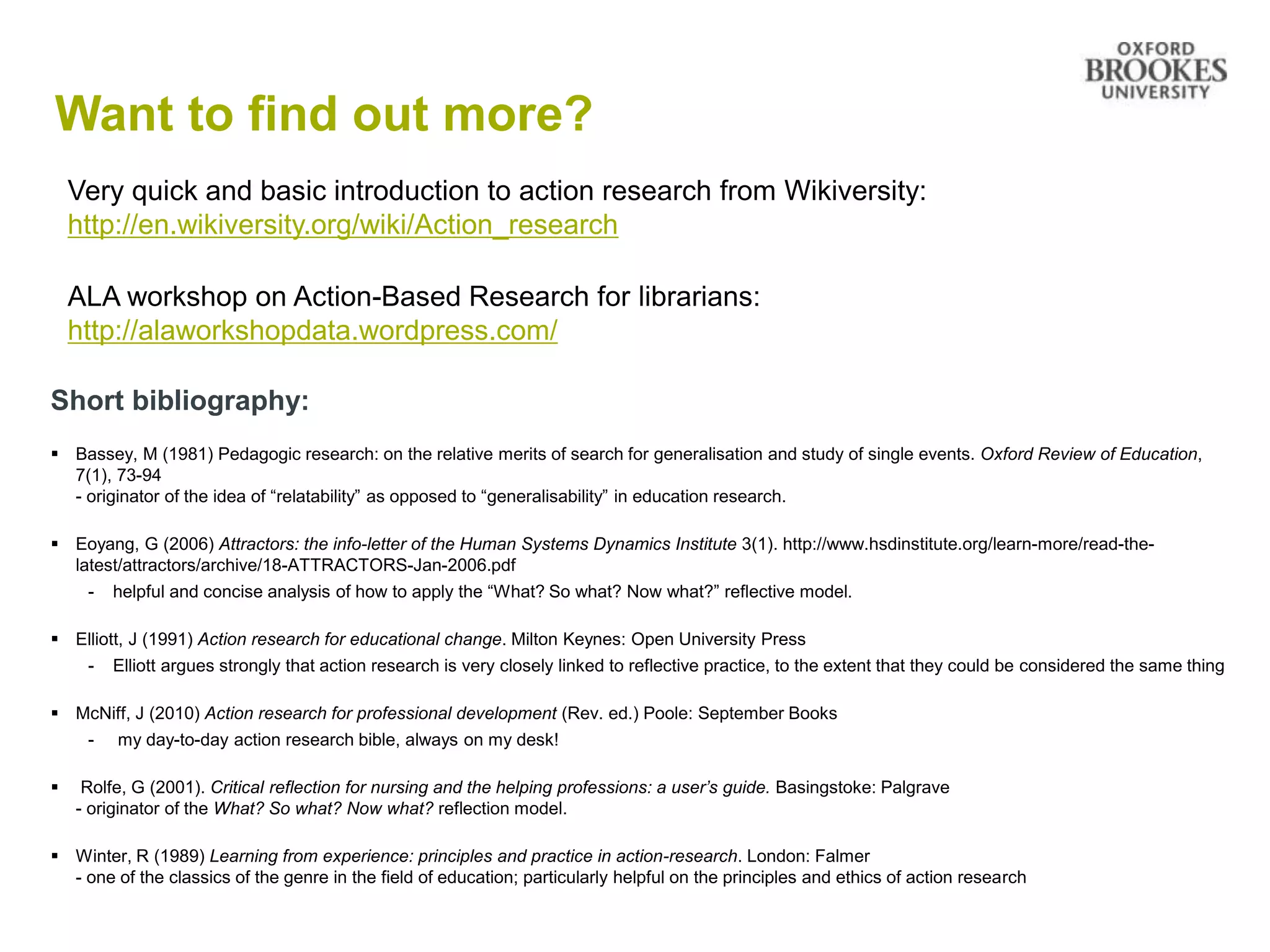 Want to find out more?
Short bibliography:
 Bassey, M (1981) Pedagogic research: on the relative merits of search for generalisation and study of single events. Oxford Review of Education,
7(1), 73-94
- originator of the idea of “relatability” as opposed to “generalisability” in education research.
 Eoyang, G (2006) Attractors: the info-letter of the Human Systems Dynamics Institute 3(1). http://www.hsdinstitute.org/learn-more/read-the-
latest/attractors/archive/18-ATTRACTORS-Jan-2006.pdf
- helpful and concise analysis of how to apply the “What? So what? Now what?” reflective model.
 Elliott, J (1991) Action research for educational change. Milton Keynes: Open University Press
- Elliott argues strongly that action research is very closely linked to reflective practice, to the extent that they could be considered the same thing
 McNiff, J (2010) Action research for professional development (Rev. ed.) Poole: September Books
- my day-to-day action research bible, always on my desk!
 Rolfe, G (2001). Critical reflection for nursing and the helping professions: a user’s guide. Basingstoke: Palgrave
- originator of the What? So what? Now what? reflection model.
 Winter, R (1989) Learning from experience: principles and practice in action-research. London: Falmer
- one of the classics of the genre in the field of education; particularly helpful on the principles and ethics of action research
Very quick and basic introduction to action research from Wikiversity:
http://en.wikiversity.org/wiki/Action_research
ALA workshop on Action-Based Research for librarians:
http://alaworkshopdata.wordpress.com/
 