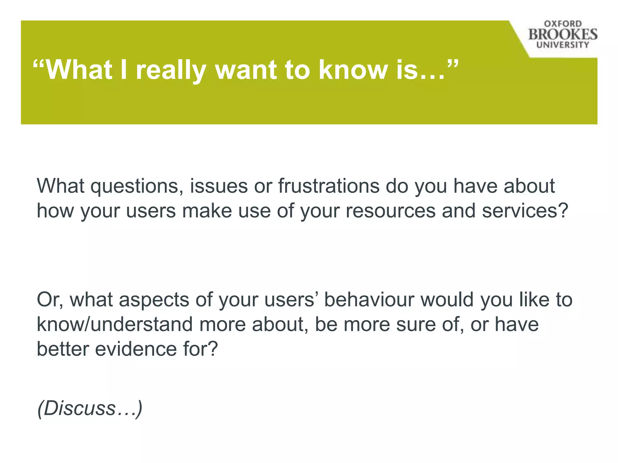 “What I really want to know is…”
What questions, issues or frustrations do you have about
how your users make use of your resources and services?
Or, what aspects of your users’ behaviour would you like to
know/understand more about, be more sure of, or have
better evidence for?
(Discuss…)
 