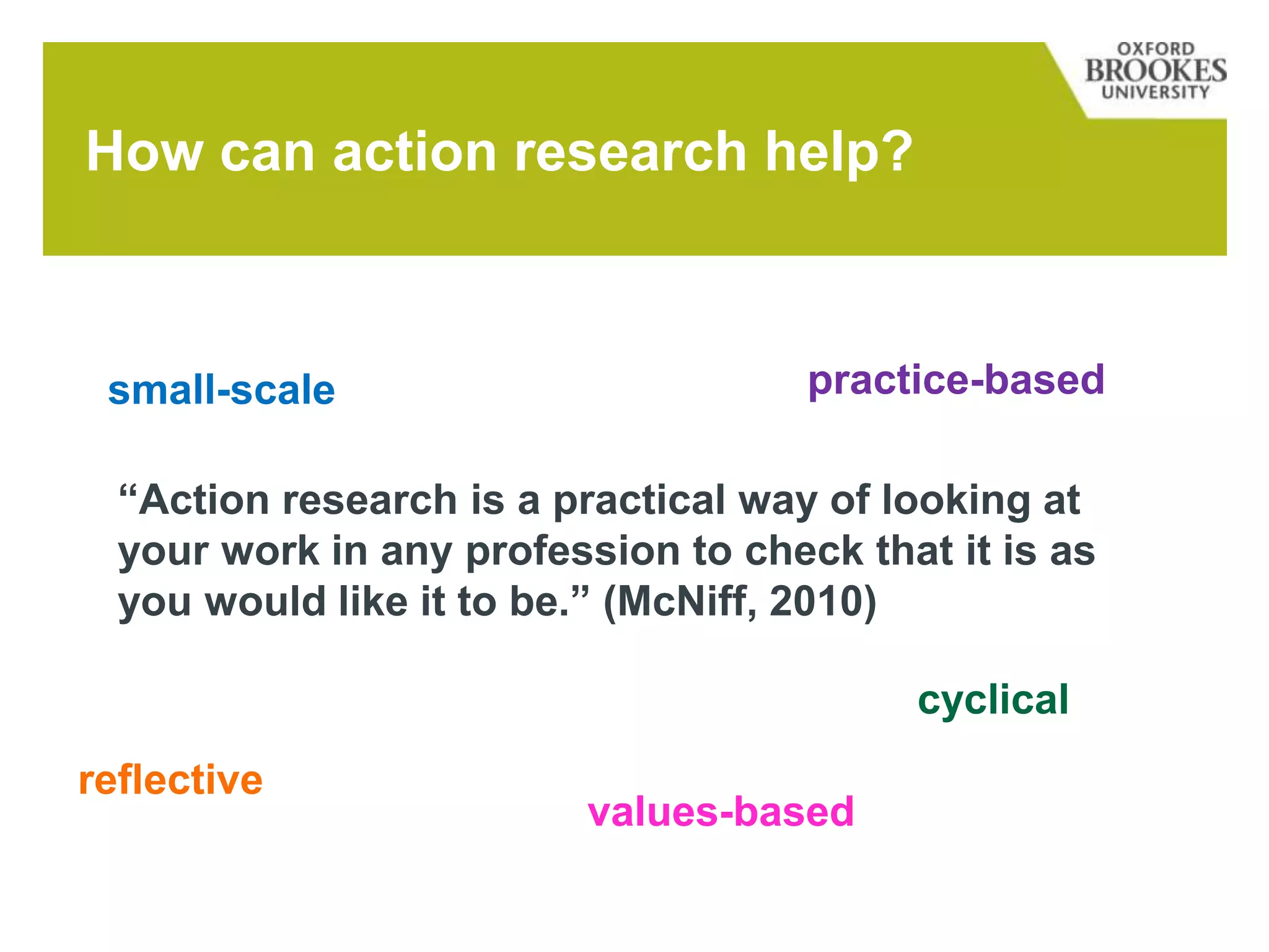 How can action research help?
small-scale practice-based
reflective
cyclical
values-based
“Action research is a practical way of looking at
your work in any profession to check that it is as
you would like it to be.” (McNiff, 2010)
 