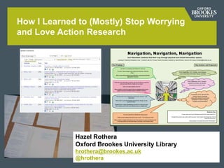 How I Learned to (Mostly) Stop Worrying
and Love Action Research
Hazel Rothera
Oxford Brookes University Library
hrothera@brookes.ac.uk
@hrothera
 