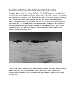Dr. Strangelove or: How I Learned to Stop Worrying and Love the Bomb (1964)
During the opening of this film, it starts of a fade in shot of a POV shot of mountains peak tops
and how they're above the cloud levels, also you can hear the sound of a voice of man speaking
with the wind brushing against words about a high circulating rumor about the western leaders
also while listening to these words. Also it kind of goes with what he is saying about high
leaders or power to do with the mountain of how high they are and they don't get removed or
anything because they are always there. This then links back to the audience with the motion
and sense they get of how wise this person is speaking as if he knows so much about what is
going to happen or, if he will tell the story this again is an enigma code that is given to the
audience whether he will do so or not.
The colour of fade in scene is black and falls into a black and white view of the Mise en scene of
the mountains, the light isn't so bright, the clouds are heavy and dense, the saturation is
probably very low, no editing taking place because it seems to be in a present place of an old
western movie.
 