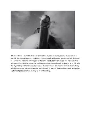 It fades out into a blank black screen for less than two seconds and graceful music comes on
and the first thing you see is a tank and its cannon ready and moving toward yourself. Then cuts
to a scene of a plan with a fading cut to the same plan but different angle. The view is as if its
being seen from another plane that is above the plane the audience is looking at, all of this is in
the sky and higher than the clouds, because its an old movie it makes me think that somebody
is holding up those plans just by string and editing it to see as if they're planes while with edited
captions of peoples names, coming up in white writing.
 