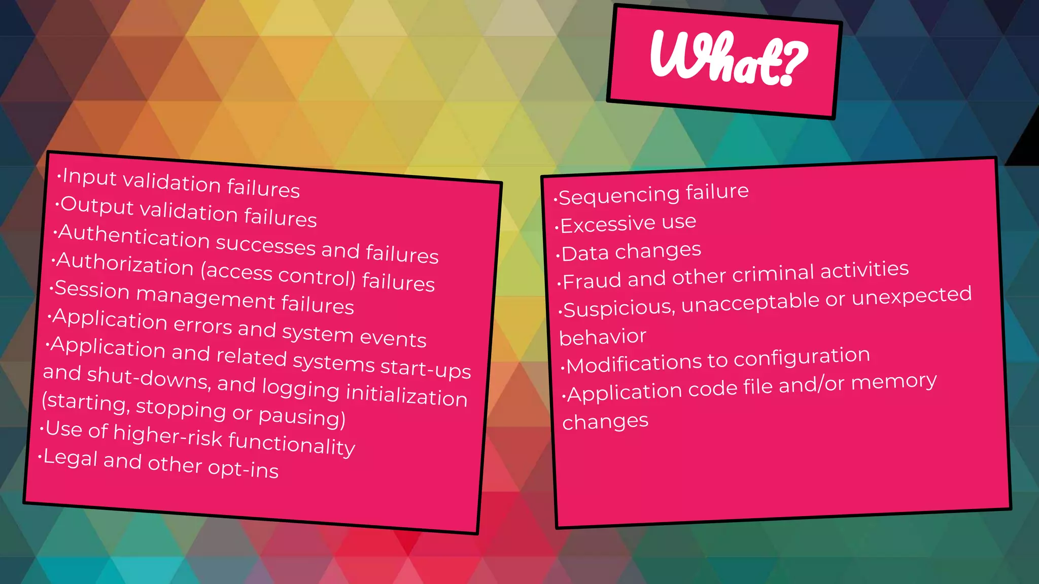 •Input validation failures
•Output validation failures
•Authentication successes and failures•Authorization (access control) failures•Session management failures•Application errors and system events•Application and related systems start-upsand shut-downs, and logging initialization(starting, stopping or pausing)•Use of higher-risk functionality•Legal and other opt-ins
•Sequencing failure
•Excessive use
•Data changes
•Fraud and other criminal activities
•Suspicious, unacceptable or unexpected
behavior
•Modifications to configuration
•Application code file and/or memory
changes
W ?
 