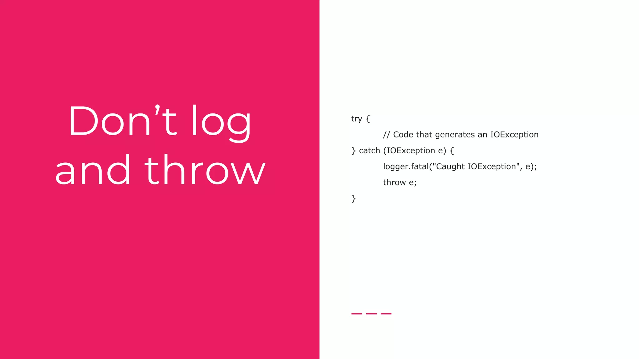Don’t log
and throw
try {
// Code that generates an IOException
} catch (IOException e) {
logger.fatal("Caught IOException", e);
throw e;
}
 