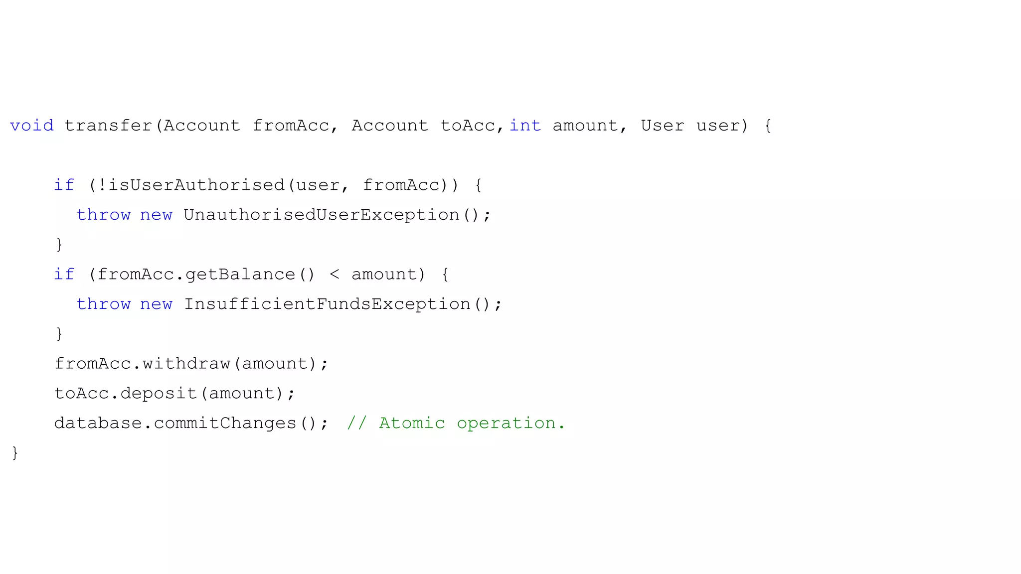 void transfer(Account fromAcc, Account toAcc,int amount, User user) {
if (!isUserAuthorised(user, fromAcc)) {
throw new UnauthorisedUserException();
}
if (fromAcc.getBalance() < amount) {
throw new InsufficientFundsException();
}
fromAcc.withdraw(amount);
toAcc.deposit(amount);
database.commitChanges(); // Atomic operation.
}
 
