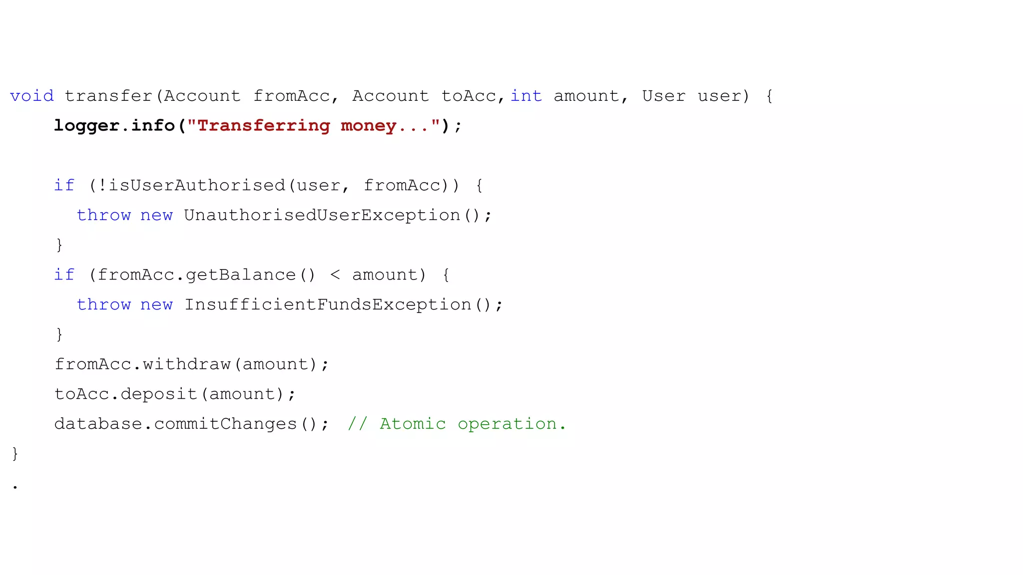 void transfer(Account fromAcc, Account toAcc,int amount, User user) {
logger.info("Transferring money...");
if (!isUserAuthorised(user, fromAcc)) {
throw new UnauthorisedUserException();
}
if (fromAcc.getBalance() < amount) {
throw new InsufficientFundsException();
}
fromAcc.withdraw(amount);
toAcc.deposit(amount);
database.commitChanges(); // Atomic operation.
}
.
 