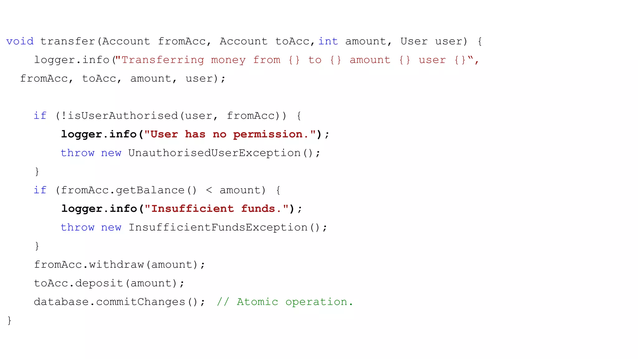 void transfer(Account fromAcc, Account toAcc,int amount, User user) {
logger.info("Transferring money from {} to {} amount {} user {}“,
fromAcc, toAcc, amount, user);
if (!isUserAuthorised(user, fromAcc)) {
logger.info("User has no permission.");
throw new UnauthorisedUserException();
}
if (fromAcc.getBalance() < amount) {
logger.info("Insufficient funds.");
throw new InsufficientFundsException();
}
fromAcc.withdraw(amount);
toAcc.deposit(amount);
database.commitChanges(); // Atomic operation.
}
 