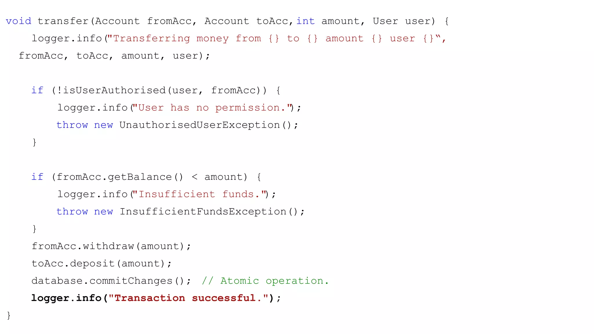 void transfer(Account fromAcc, Account toAcc,int amount, User user) {
logger.info("Transferring money from {} to {} amount {} user {}“,
fromAcc, toAcc, amount, user);
if (!isUserAuthorised(user, fromAcc)) {
logger.info("User has no permission.");
throw new UnauthorisedUserException();
}
if (fromAcc.getBalance() < amount) {
logger.info("Insufficient funds.");
throw new InsufficientFundsException();
}
fromAcc.withdraw(amount);
toAcc.deposit(amount);
database.commitChanges(); // Atomic operation.
logger.info("Transaction successful.");
}
 