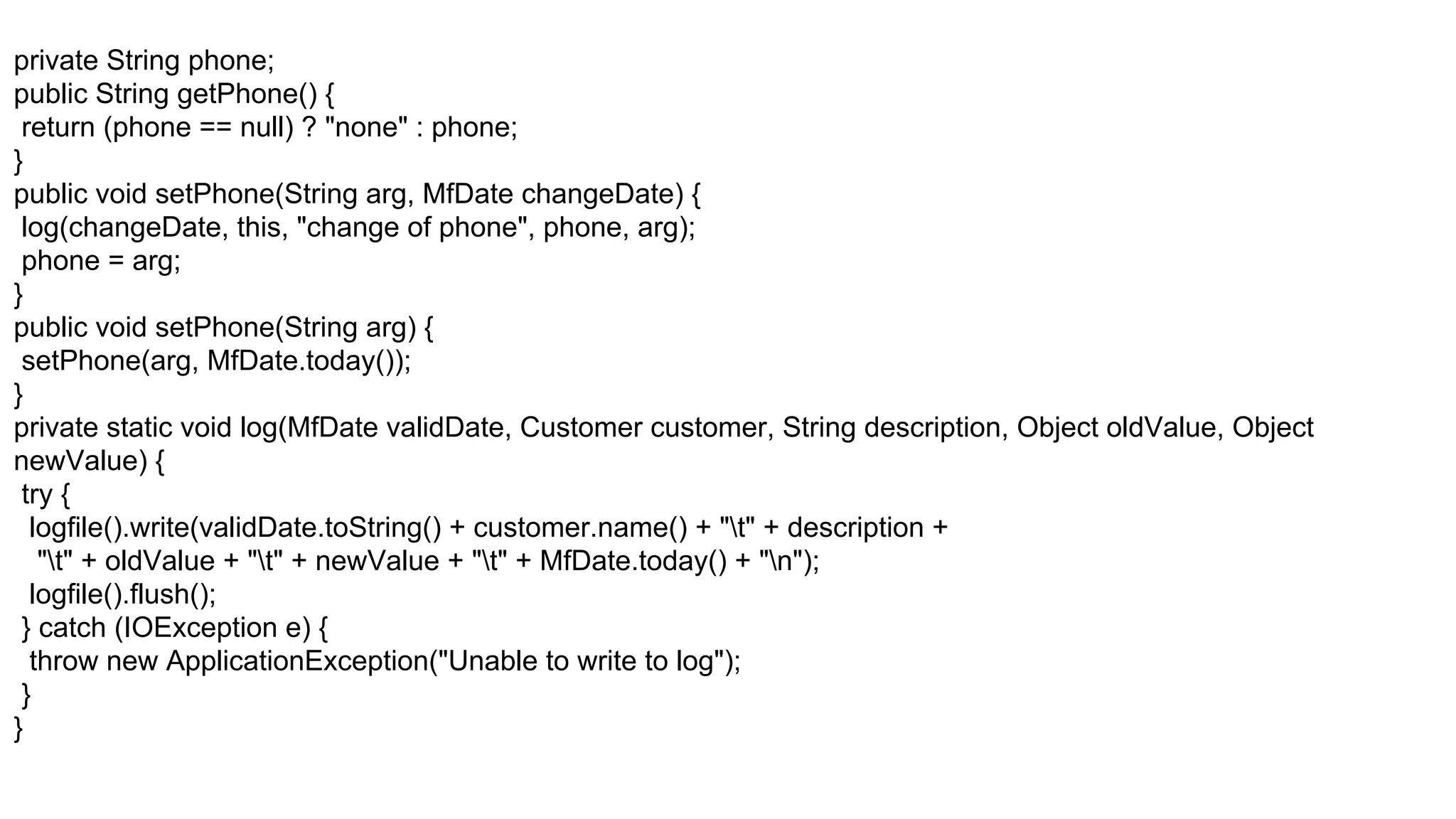 private String phone;
public String getPhone() {
return (phone == null) ? "none" : phone;
}
public void setPhone(String arg, MfDate changeDate) {
log(changeDate, this, "change of phone", phone, arg);
phone = arg;
}
public void setPhone(String arg) {
setPhone(arg, MfDate.today());
}
private static void log(MfDate validDate, Customer customer, String description, Object oldValue, Object
newValue) {
try {
logfile().write(validDate.toString() + customer.name() + "t" + description +
"t" + oldValue + "t" + newValue + "t" + MfDate.today() + "n");
logfile().flush();
} catch (IOException e) {
throw new ApplicationException("Unable to write to log");
}
}
 
