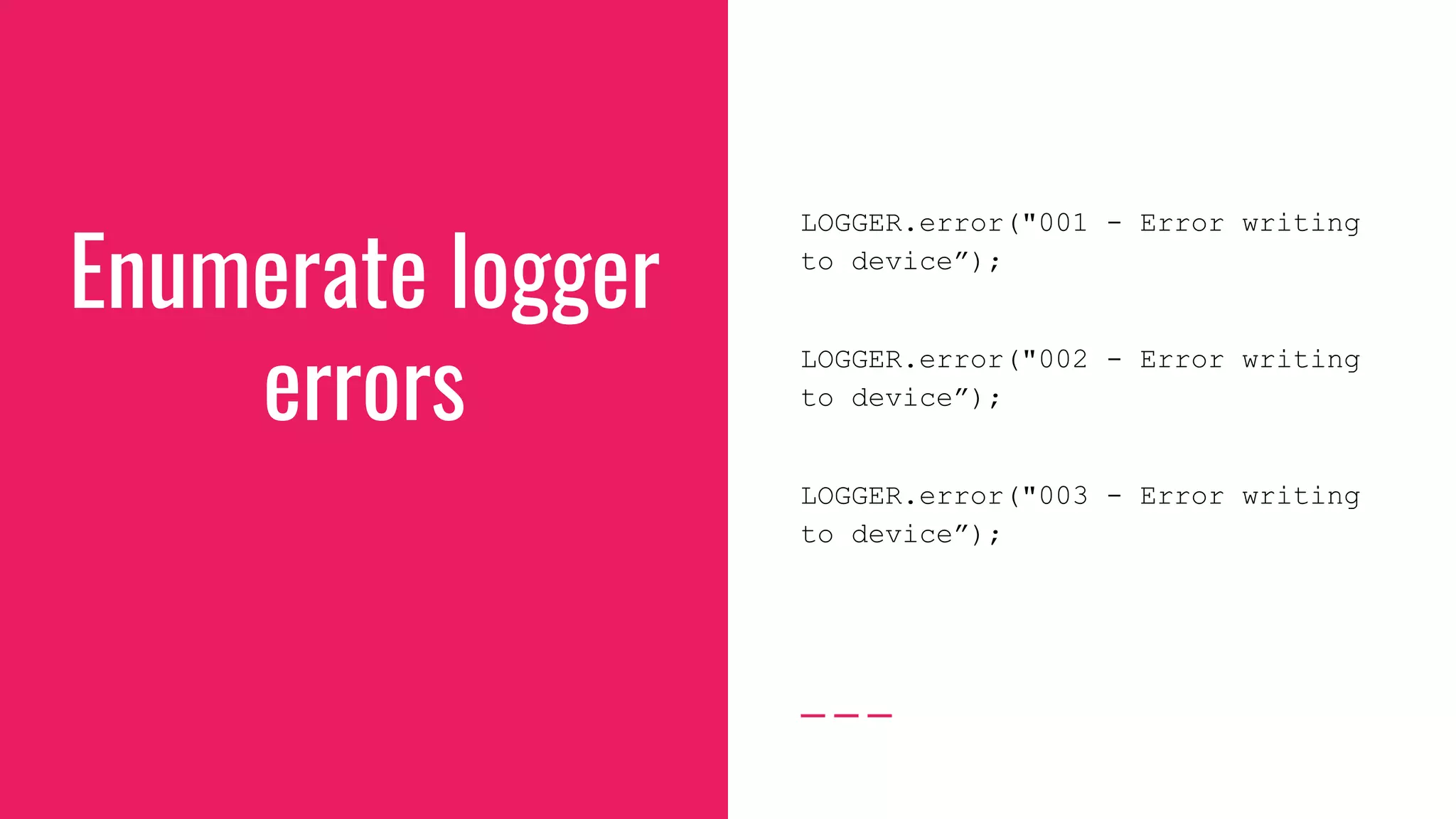 Enumerate logger
errors
LOGGER.error("001 - Error writing
to device”);
LOGGER.error("002 - Error writing
to device”);
LOGGER.error("003 - Error writing
to device”);
 