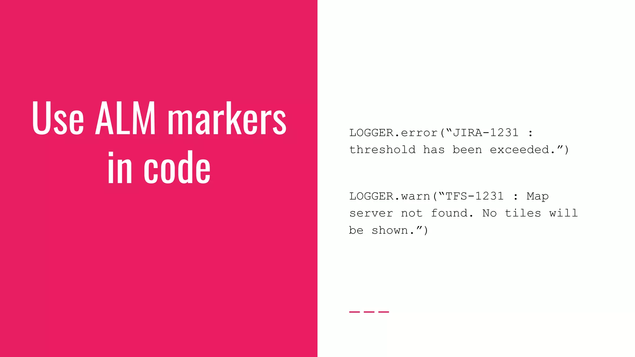Use ALM markers
in code
LOGGER.error(“JIRA-1231 :
threshold has been exceeded.”)
LOGGER.warn(“TFS-1231 : Map
server not found. No tiles will
be shown.”)
 