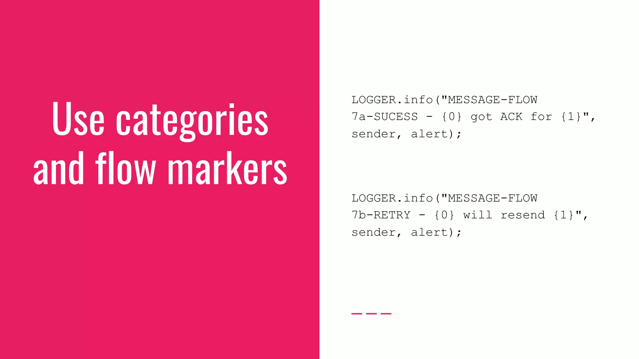 Use categories
and flow markers
LOGGER.info("MESSAGE-FLOW
7a-SUCESS - {0} got ACK for {1}",
sender, alert);
LOGGER.info("MESSAGE-FLOW
7b-RETRY - {0} will resend {1}",
sender, alert);
 