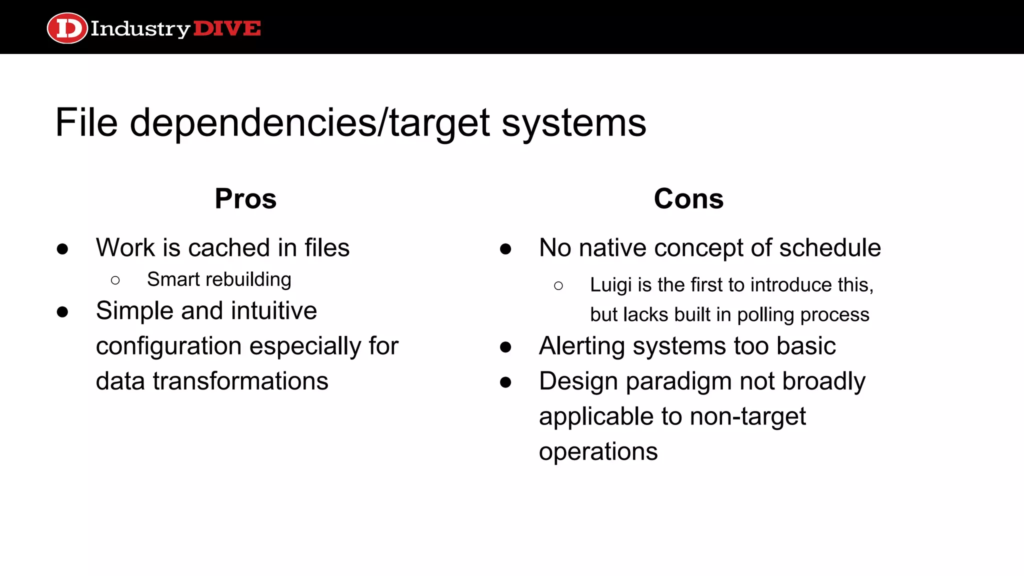 File dependencies/target systems ● Work is cached in files ○ Smart rebuilding ● Simple and intuitive configuration especially for data transformations ● No native concept of schedule ○ Luigi is the first to introduce this, but lacks built in polling process ● Alerting systems too basic ● Design paradigm not broadly applicable to non-target operations Pros Cons 