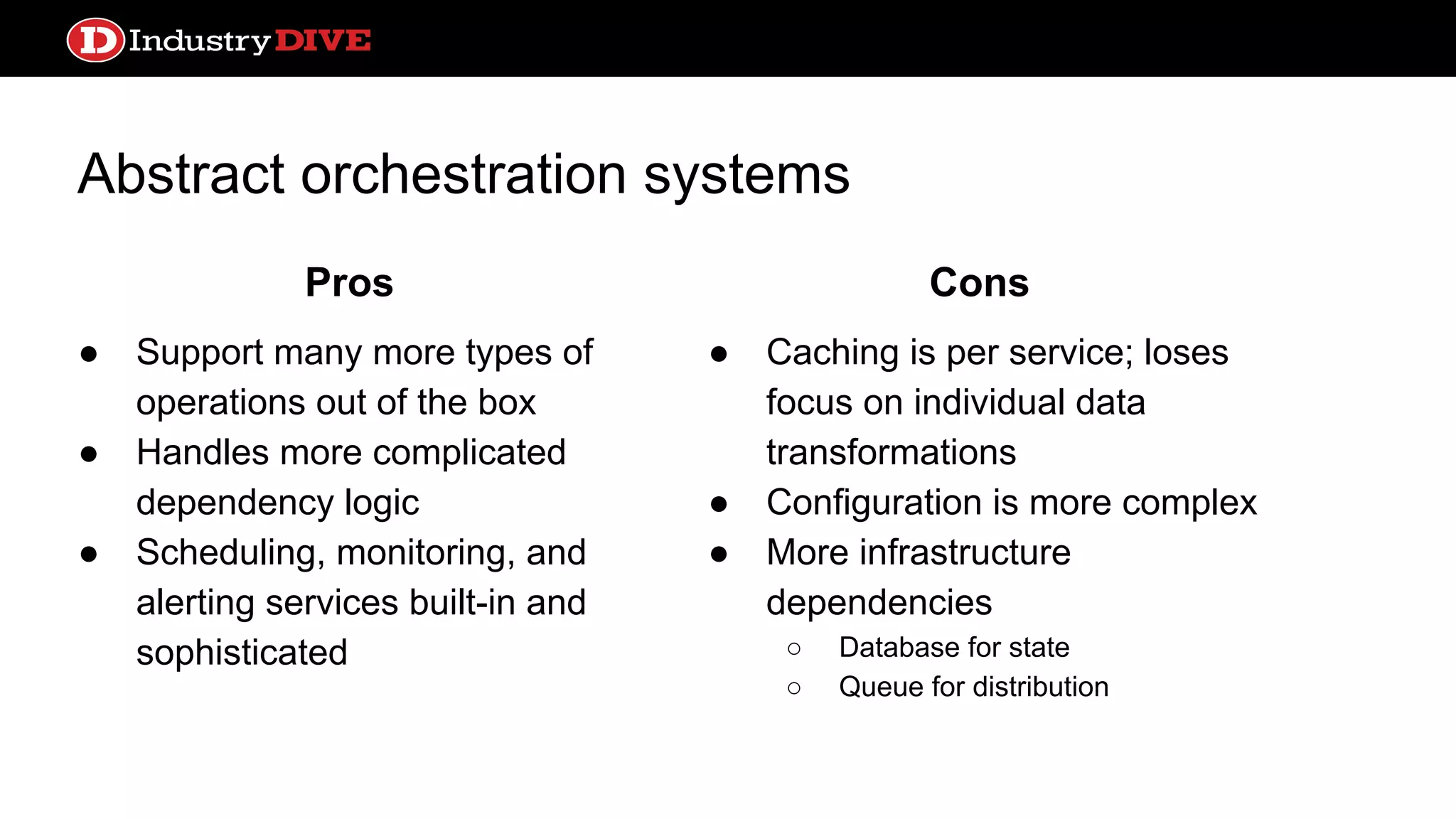 Abstract orchestration systems ● Support many more types of operations out of the box ● Handles more complicated dependency logic ● Scheduling, monitoring, and alerting services built-in and sophisticated ● Caching is per service; loses focus on individual data transformations ● Configuration is more complex ● More infrastructure dependencies ○ Database for state ○ Queue for distribution Pros Cons 